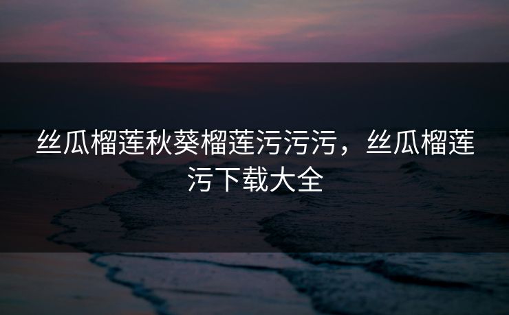 丝瓜榴莲秋葵榴莲污污污，丝瓜榴莲污下载大全