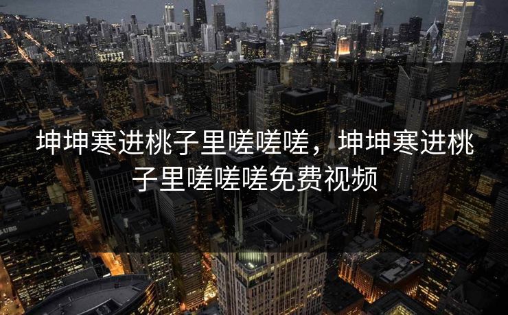 坤坤寒进桃子里嗟嗟嗟,坤坤寒进桃子里嗟嗟嗟免费视频 坤坤寒进桃子里嗟嗟嗟,坤坤寒进桃子里嗟嗟嗟免费视频