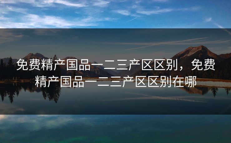 免费精产国品一二三产区区别，免费精产国品一二三产区区别在哪