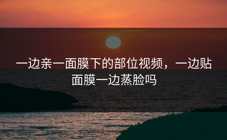 一边亲一面膜下的部位视频，一边贴面膜一边蒸脸吗