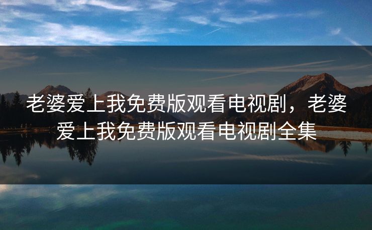 老婆爱上我免费版观看电视剧,老婆爱上我免费版观看电视剧全集 老婆爱上我免费版观看电视剧,老婆爱上我免费版观看电视剧全集