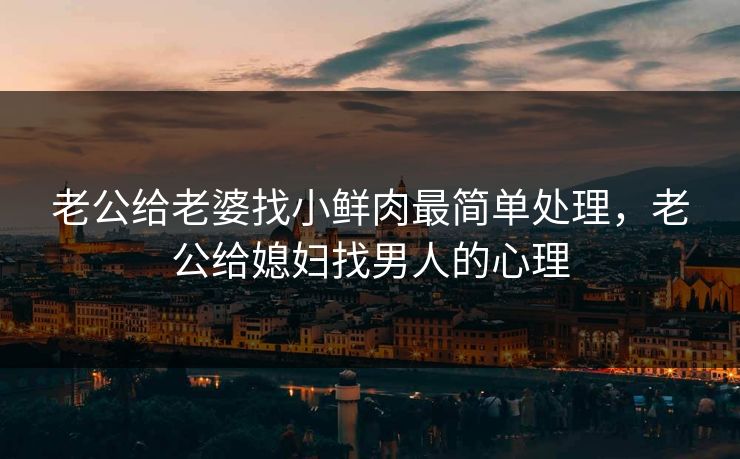 老公给老婆找小鲜肉最简单处理，老公给媳妇找男人的心理