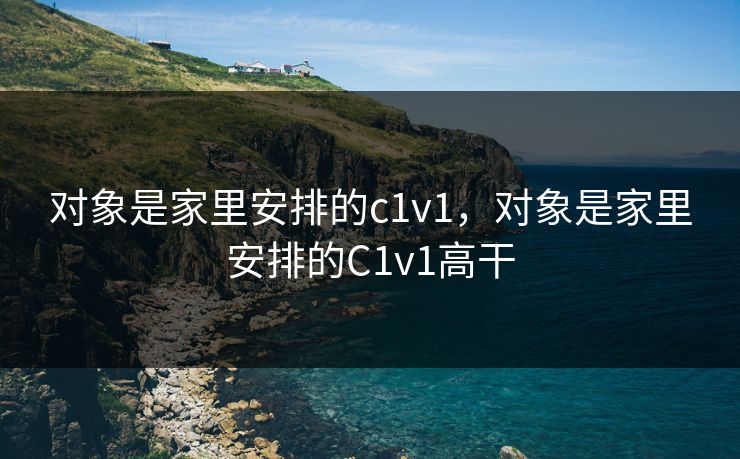 对象是家里安排的c1v1，对象是家里安排的C1v1高干
