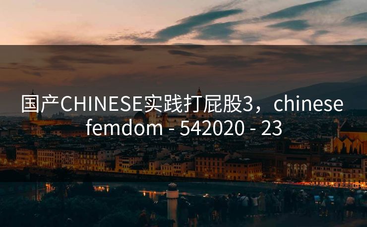 国产CHINESE实践打屁股3，chinese femdom - 542020 - 23