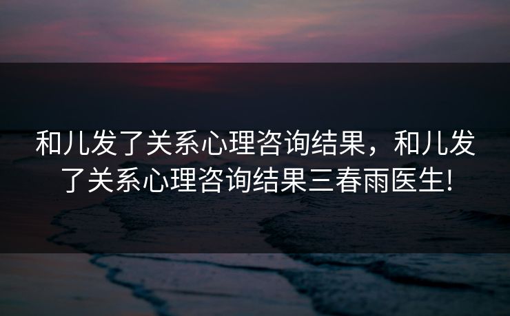 和儿发了关系心理咨询结果，和儿发了关系心理咨询结果三春雨医生!