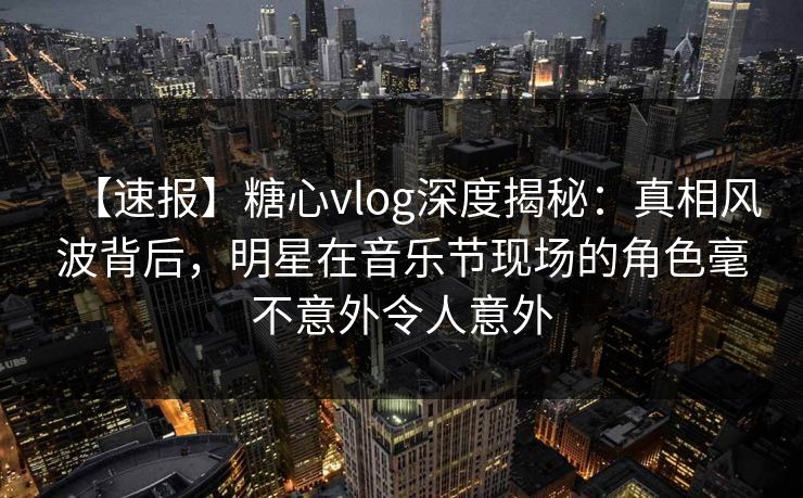 【速报】糖心vlog深度揭秘：真相风波背后，明星在音乐节现场的角色毫不意外令人意外