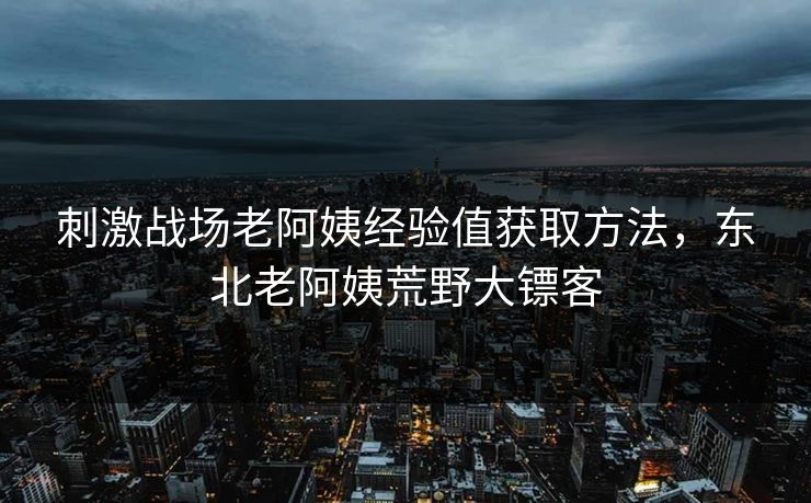 刺激战场老阿姨经验值获取方法，东北老阿姨荒野大镖客