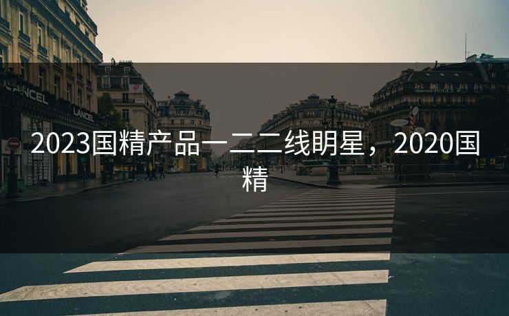 2023国精产品一二二线眀星,2020国精 2023国精产品一二二线眀星,2020国精