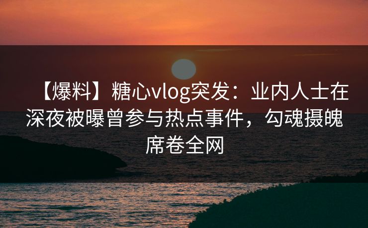 【爆料】糖心vlog突发：业内人士在深夜被曝曾参与热点事件，勾魂摄魄席卷全网