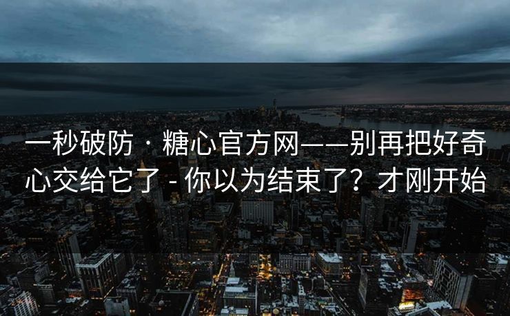 一秒破防 · 糖心官方网——别再把好奇心交给它了 - 你以为结束了?才刚开始 一秒破防 · 糖心官方网——别再把好奇心交给它了 - 你以为结束了?才刚开始