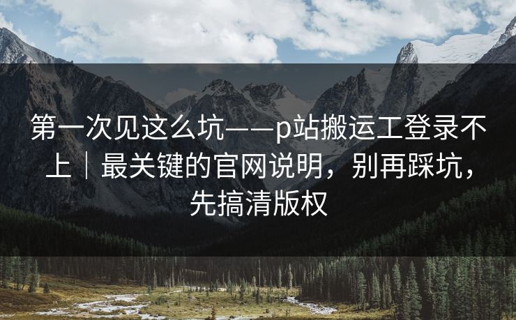 第一次见这么坑——p站搬运工登录不上|最关键的官网说明,别再踩坑,先搞清版权 第一次见这么坑——p站搬运工登录不上|最关键的官网说明,别再踩坑,先搞清版权