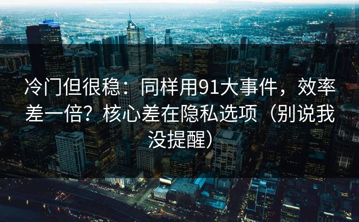 冷门但很稳:同样用91大事件,效率差一倍?核心差在隐私选项(别说我没提醒) 冷门但很稳:同样用91大事件,效率差一倍?核心差在隐私选项(别说我没提醒)