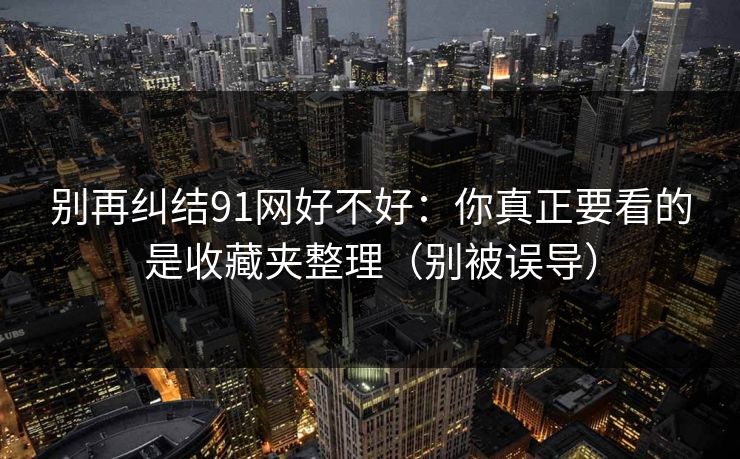 别再纠结91网好不好:你真正要看的是收藏夹整理(别被误导) 别再纠结91网好不好:你真正要看的是收藏夹整理(别被误导)