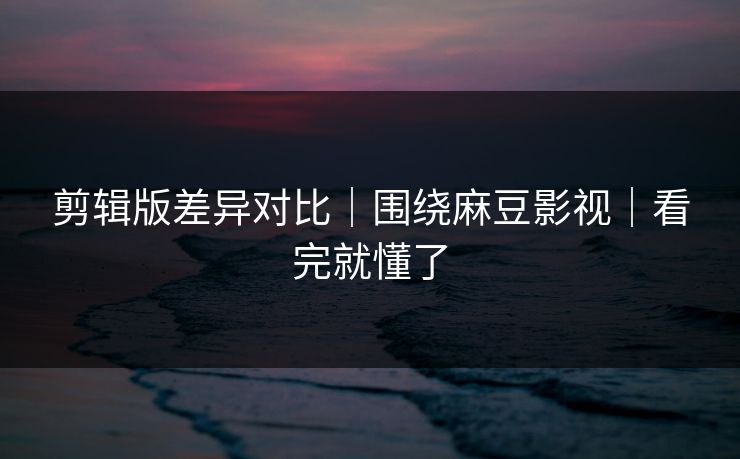 剪辑版差异对比|围绕麻豆影视|看完就懂了 剪辑版差异对比|围绕麻豆影视|看完就懂了
