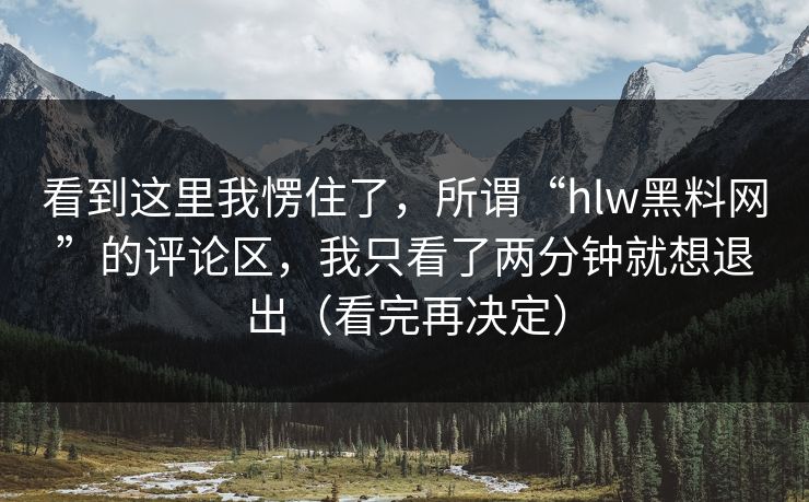 看到这里我愣住了,所谓“hlw黑料网”的评论区,我只看了两分钟就想退出(看完再决定) 看到这里我愣住了,所谓“hlw黑料网”的评论区,我只看了两分钟就想退出(看完再决定)