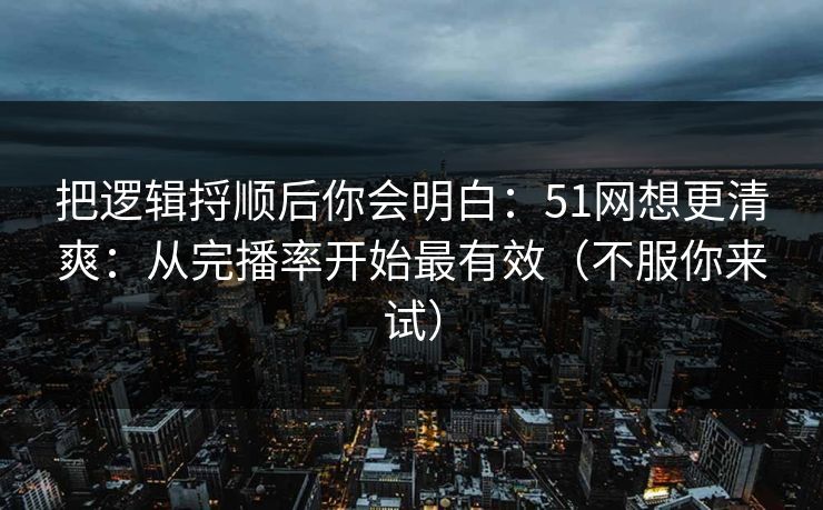 把逻辑捋顺后你会明白：51网想更清爽：从完播率开始最有效（不服你来试）