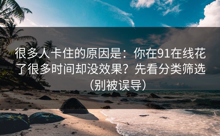 很多人卡住的原因是:你在91在线花了很多时间却没效果?先看分类筛选(别被误导) 很多人卡住的原因是:你在91在线花了很多时间却没效果?先看分类筛选(别被误导)