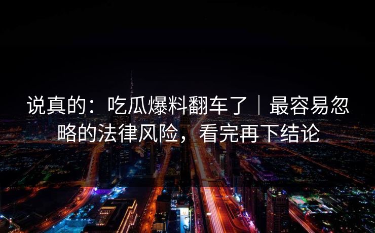 说真的：吃瓜爆料翻车了｜最容易忽略的法律风险，看完再下结论