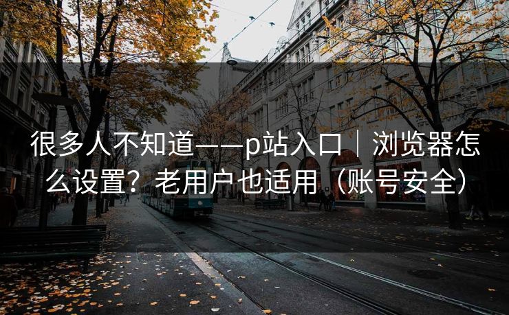 很多人不知道——p站入口|浏览器怎么设置?老用户也适用(账号安全) 很多人不知道——p站入口|浏览器怎么设置?老用户也适用(账号安全)