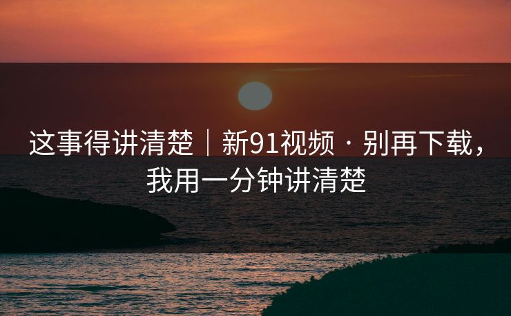 这事得讲清楚|新91视频 · 别再下载,我用一分钟讲清楚 这事得讲清楚|新91视频 · 别再下载,我用一分钟讲清楚