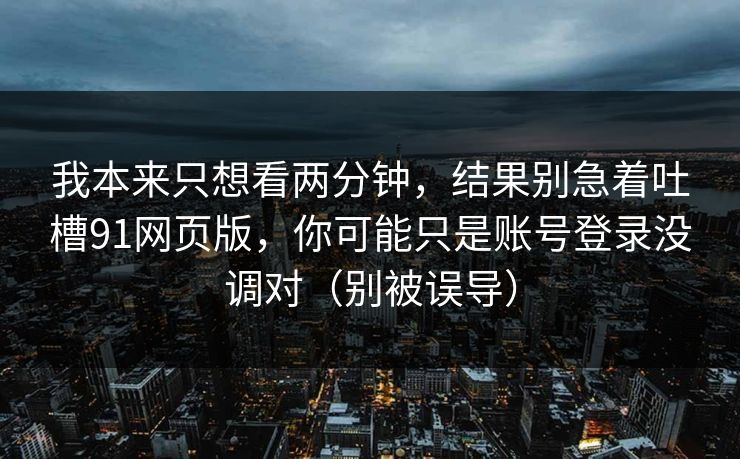 我本来只想看两分钟,结果别急着吐槽91网页版,你可能只是账号登录没调对(别被误导) 我本来只想看两分钟,结果别急着吐槽91网页版,你可能只是账号登录没调对(别被误导)
